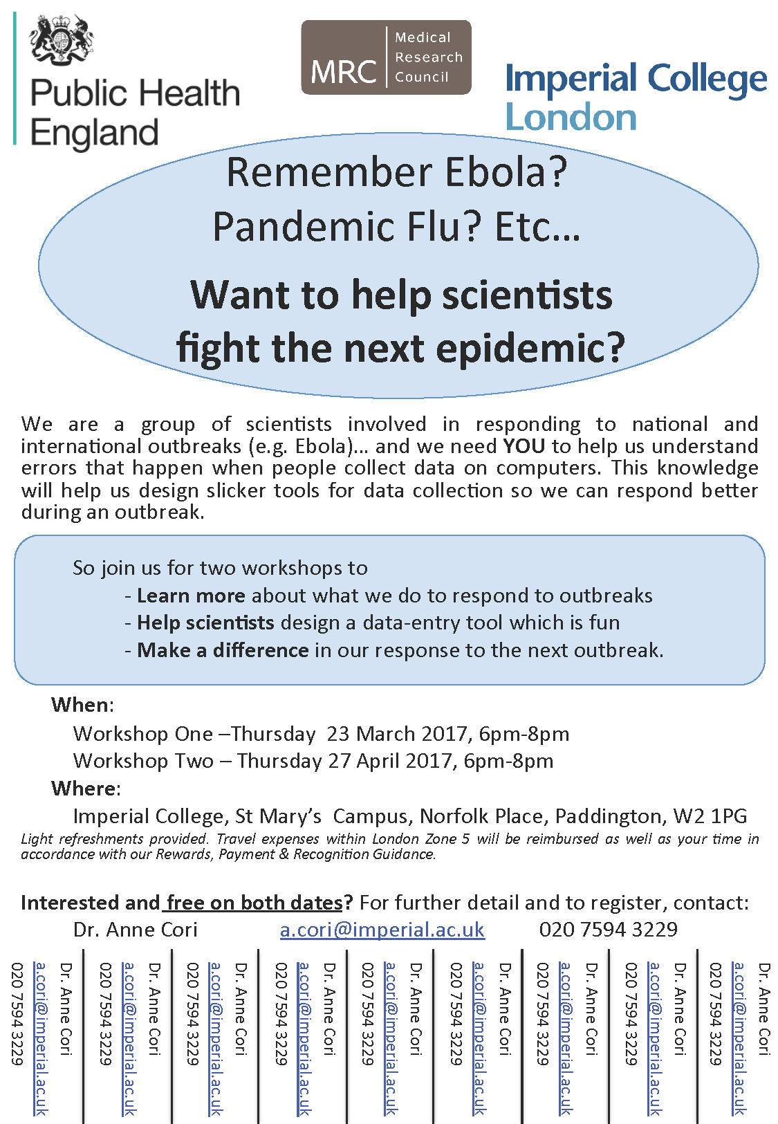 Remember Ebola? Pandemic Flu? Etc…  We are a group of scientists involved in responding to national and international outbreaks (e.g. Ebola)… and we need YOU to help us understand errors that happen when people collect data on computers. This knowledge will help us design slicker tools for data collection so we can respond better during an outbreak.  So join us for two workshops to - Learn more about what we do to respond to outbreaks - Help scientists design a data-entry tool which is fun - Make a difference in our response to the next outbreak.  When: Workshop One –Thursday 23 March 2017, 6pm-8pm Workshop Two – Thursday 27 April 2017, 6pm-8pm  Where: Imperial College, St Mary’s Campus, Norfolk Place, Paddington, W2 1PG  Light refreshments provided. Travel expenses within London Zone 5 will be reimbursed as well as your time in accordance with our Rewards, Payment & Recognition Guidance.  Interested and free on both dates? For further detail and to register, contact: Dr. Anne Cori : a.cori@imperial.ac.uk : 020 7594 3229  Medical Research Council : Public Health England : Imperial College London