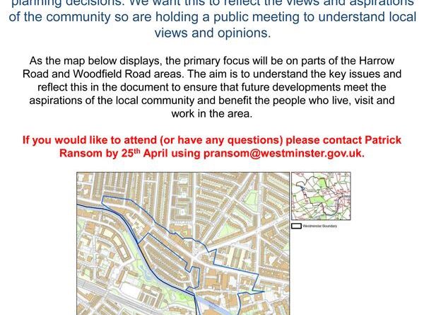 Harrow Road Public Meeting Westminster City Council want to produce a document to guide developers' planning applications and 10 influence the council's planning decisions. We want this to reflect the views and aspirations of the community so are holding a public meeting to understand local views and opinions. AS the map displays, the primary focus will be on parts of the Harrow Road and Woodfield Road areas. The aim is to understand the key issues and reflect this in the document to ensure that future developments meet the aspirations of the local community aod benefit the people who live, visit and wor1k in the area. If you would like to attend (or have any questtlons) please contact Patrick Ransom by 25" April using pransom@westminster.gov.uk. 7 - 9 pm 27th April at WECH Community Centre