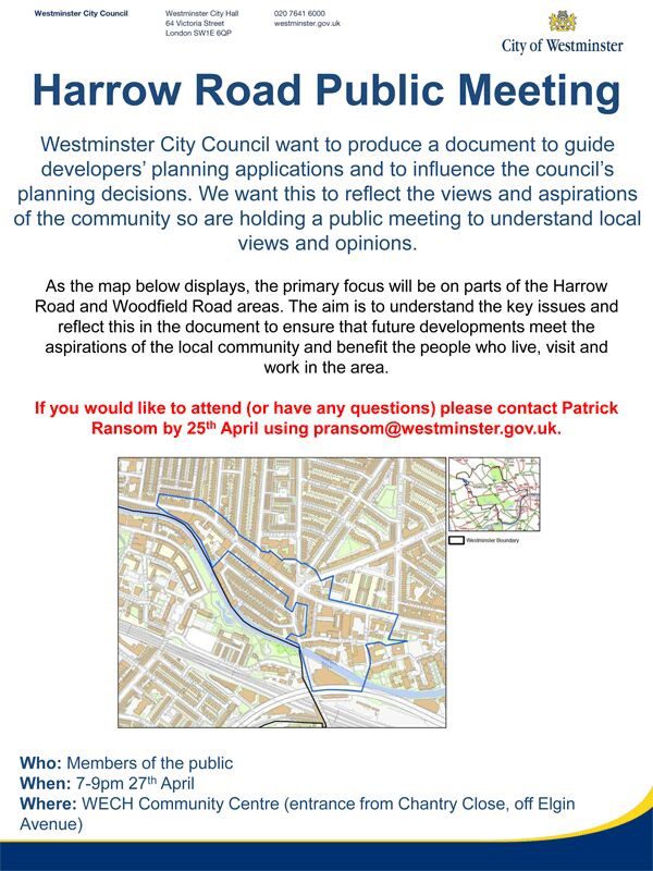 Harrow Road Public Meeting Westminster City Council want to produce a document to guide developers' planning applications and 10 influence the council's planning decisions. We want this to reflect the views and aspirations of the community so are holding a public meeting to understand local views and opinions. AS the map displays, the primary focus will be on parts of the Harrow Road and Woodfield Road areas. The aim is to understand the key issues and reflect this in the document to ensure that future developments meet the aspirations of the local community aod benefit the people who live, visit and wor1k in the area. If you would like to attend (or have any questtlons) please contact Patrick Ransom by 25" April using pransom@westminster.gov.uk. 7 - 9 pm 27th April at WECH Community Centre