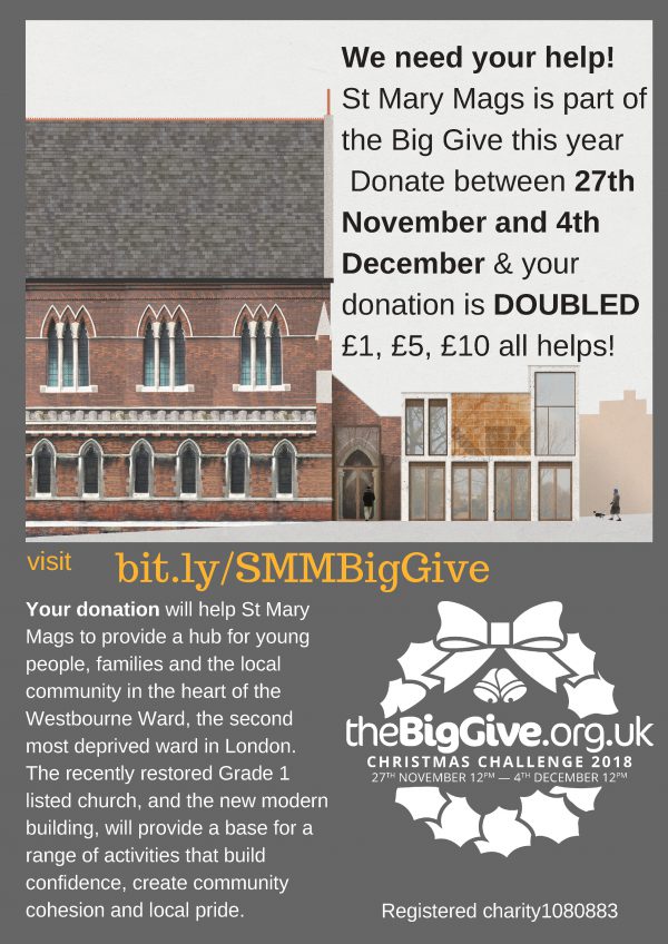 We need your help! St Mary Mags is part of the Big Give this year Donate between 27th November and 4th December & your donation is DOUBLED £1, £5, £10 all helps! Your donation will help St Mary Mags to provide a hub for young people, families and the local community in the heart of the Westbourne Ward, the second most deprived ward in London. The recently restored Grade 1 listed church, and the new modern building, will provide a base for a range of activities that build confidence, create community cohesion and local pride. Visit bit.ly/SMMBigGive