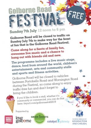 Golborne Road Festival Sunday 7th July 2019 12 noon to 6 pm. Golborne Road will be closed to traffic on Sunday July 7th to make way for the feast of fun that is the Golborne Road Festival. Come along for a fiesta of family fun, awesome live music and a chance to hang out with friends old and new. The programme includes a live music stage, dance, food from around the world, children's entertainment. arts and community stalls and sports and fitness activities. Golborne Road will be closed to vehicles between Portobello Road and Wornington Road during the FestivaL so come along to enjoy traffic-free fun and don't forget to bring the children.