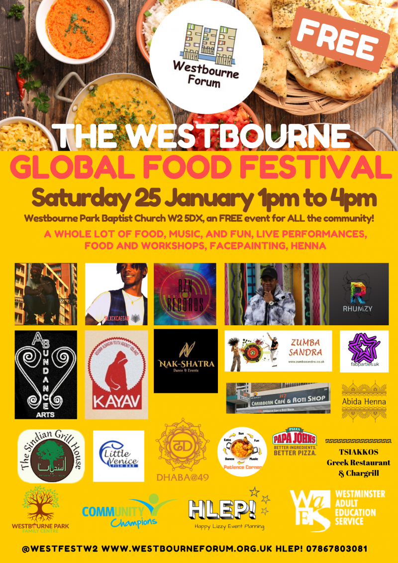 The Westbourne Global Food Festival

Saturday 25th January - 1 pm to 4 pm

Westbourne Park Baptist Church W2 5DX

A whole lot of food, music, fun performances, food and workshops

Come and Celebrate this area's amazing culture with us!

A free community event - everyone welcome!!

@westfestw2
westbourneforum.org.uk
HLEP! 07867 803 081
