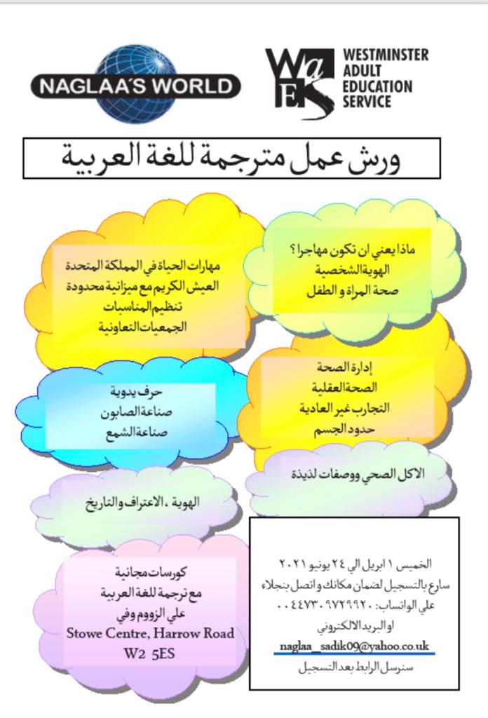 Naglaa's World
Community Learning for Arabic Speakers

Life Skills for UK
- Living Well on a Budget
- Event Planning
- Co-operative Business

Craft Skills Workshop
- Soap making
- Candle Making

What does it mean to be a migrant?
- Personal Identity
- Women & Child Health

Manage health
- Mental well-being
- Unusual experiences
- Body Boundaries

Healthy Eating
- Demonstrations & Tasty recipes

Identity & Recognition through African History

Free for Arabic speaking communities who live in Westminster with an interpreter
Stowe Centre, Harrow Road W2 5ES

Thursdays 1st April to 24th June 2021
10 am - 15:30 pm
Register Now

To make sure of a place
Contact Naglaa 07309 729 920 ( WhatsApp )
naglaa_sadik09@yahoo.co.uk

Zoom link sent after registration 