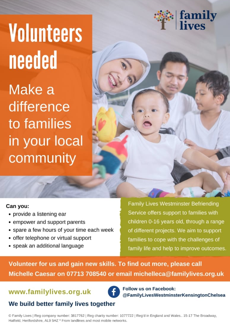 Volunteers needed for Family lives

Make a difference to families in your local community

Can you:

• Provide a listening ear
• Empower and support parents
• Spare a few hours of your time each week
• Offer telephone or virtual support
• Speak an additional language


Family Lives Westminster Befriending Service offers support to families with children 0 - 16 years old, through a range fferent projects. We aim to support families to cope with the challenges of family life and help to improve outcomes.

Volunteer for us and gain new skills. To find out more, please call Michelle Caesar on 07713 708540 or email michelleca@familylives.org.uk

www.familylives.org.uk We build better family lives together

Follow us on Facebook @FamilyLivesWestminsterKensingtonChelsea
