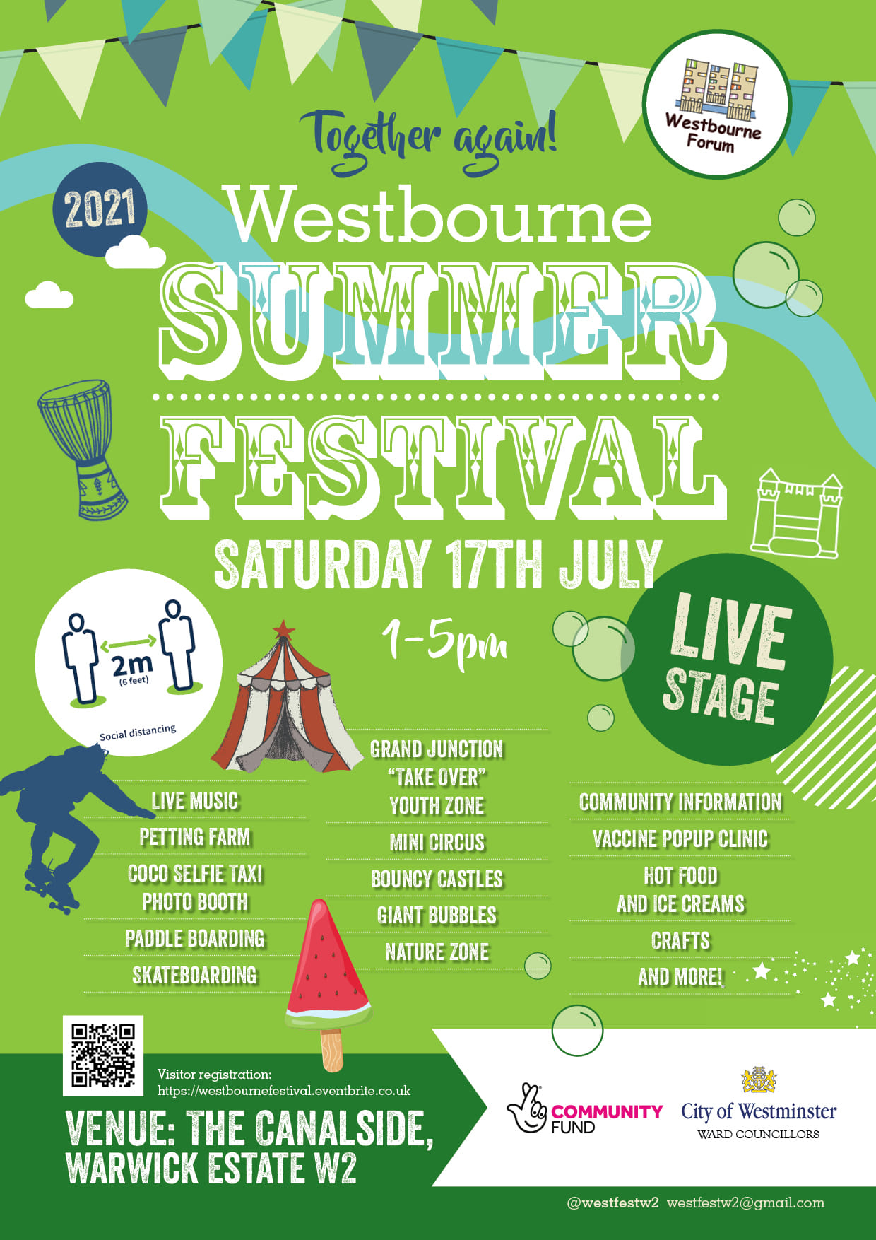 Together again!

Westbourne 2021

SUMMER FESTIVAL SATURDAY 17TH JULY

1 - 5 рm

Live Music
Petting Farm
Coco Selfie Taxi Photo Booth
Paddle Boarding
Skateboarding
Grand Junction "Take Over" youth Zone
Mini Circus
Bouncy Castle
Giant Bubbles
Nature Zone
Community Information
Vaccine Popup CLINICHot Food and Ice Creams
Crafts
And More!

VENUE: THE CANALSIDE, Warwick Estate W2

Visitor Registration: https://westbournefestival.eventbrite.co.uk

@westfestw2

westfestw2@gmail.com