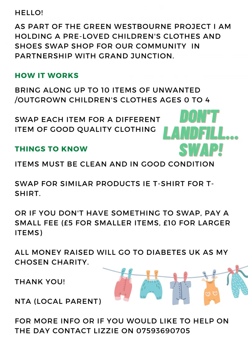 
HELLO!
AS PART OF THE GREEN WESTBOURNE PROJECT I AM HOLDING A PRE-LOVED CHILDREN'S CLOTHES AND SHOES SWAP SHOP FOR OUR COMMUNITY IN PARTNERSHIP WITH GRAND JUNCTION.

HOW IT WORKS
BRING ALONG UP TO 10 ITEMS OF UNWANTED / OUTGROWN CHILDREN'S CLOTHES AGES 0 TO 4
SWAP EACH ITEM FOR A DIFFERENT ITEM OF GOOD QUALITY CLOTHING

THINGS TO KNOW
ITEMS MUST BE CLEAN AND IN GOOD CONDITION

SWAP FOR SIMILAR PRODUCTS IE T-SHIRT FOR T-SHIRT.

OR IF YOU DON'T HAVE SOMETHING TO SWAP, PAY A SMALL FEE ( £5 FOR SMALLER ITEMS, £10 FOR LARGER ITEMS )

ALL MONEY RAISED WILL GO TO DIABETES UK AS MY CHOSEN CHARITY.

THANK YOU!
NTA ( LOCAL PARENT )
FOR MORE INFO OR IF YOU WOULD LIKE TO HELP ON THE DAY CONTACT LIZZIE ON 07593690705
DON'T LANDFILL... SWAP!