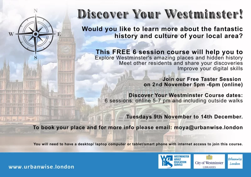 Discover Your Westminster! Would you like to learn more about the fantastic history and culture of your local area? This FREE 6 session course will help you to Explore Westminster's amazing places and hidden history Meet other residents and share your discoveries Improve your digital skills Join our Free Taster Session on 2nd November 5pm -6pm (online) Discover Your Westminster Course dates: 6 sessions: online 5-7 pm and including outside walks Tuesdays 9th November to 14th December. To book your place and for more info please email: moya@urbanwise.london You will need to have a desktop/ laptop computer or tablet/smart phone with internet access to join this course.