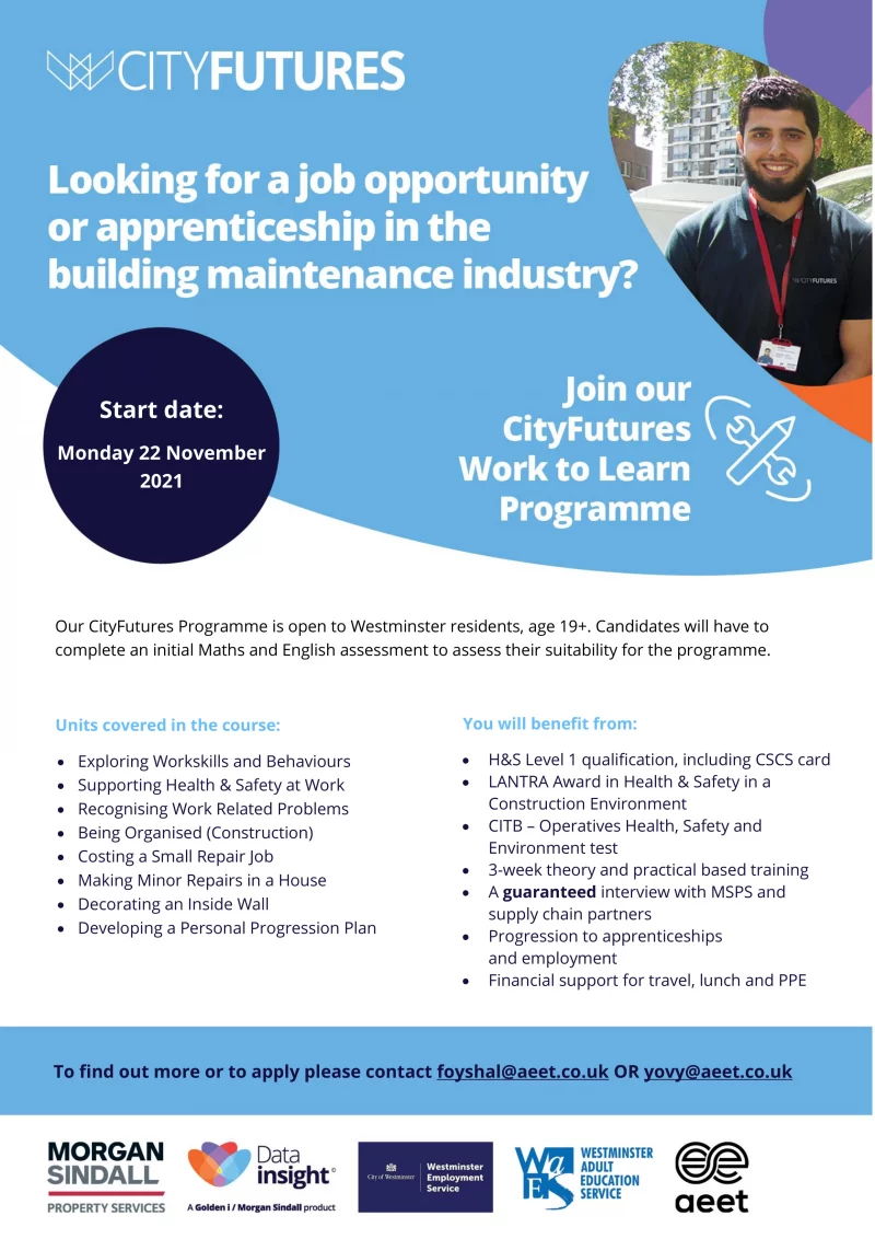 Looking for a job opportunity or apprenticeship in the building maintenance industry?

Join our CityFutures Work to Learn Programme

Start date: Monday 22 November 2021

Our CityFutures Programme is open to Westminster residents, age 19+. Candidates will have to complete an initial Maths and English assessment to assess their suitability for the programme.

Units covered in the course:
• Exploring Workskills and Behaviours
• Supporting Health & Safety at Work
• Recognising Work Related Problems
• Being Organised (Construction)
• Costing a Small Repair Job
• Making Minor Repairs in a House
• Decorating an Inside Wall
• Developing a Personal Progression Plan

You will benefit from:
• H&S Level 1 qualification, including CSCS card
• LANTRA Award in Health & Safety in a Construction Environment
• CITB – Operatives Health, Safety and Environment test
• 3-week theory and practical based training
• A guaranteed interview with MSPS and supply chain partners
• Progression to apprenticeships and employment
• Financial support for travel, lunch and PPE

To find out more or to apply please contact foyshal@aeet.co.uk OR yovy@aeet.co.uk