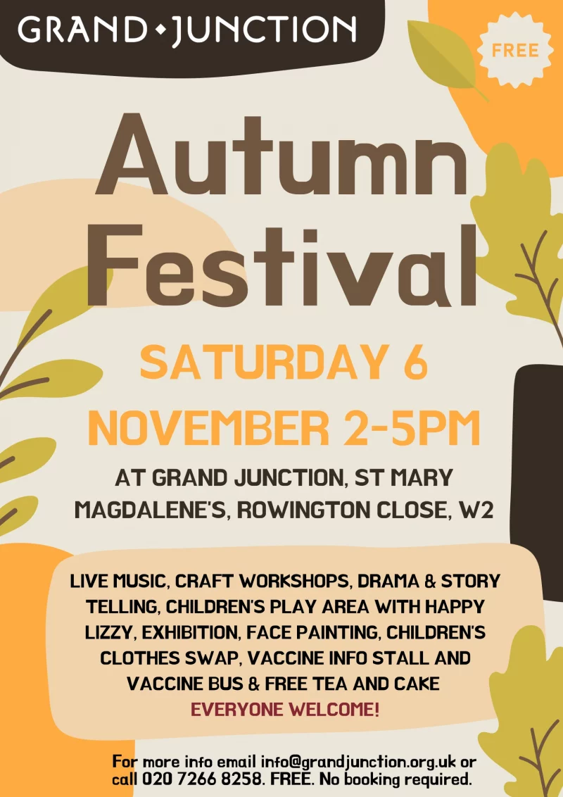 Autumn Festival SATURDAY 6 NOVEMBER 2-5PM AT GRAND JUNCTION, ST MARY MAGDALENE'S, ROWINGTON CLOSE, W2 LIVE MUSIC, CRAFT WORKSHOPS, DRAMA & STORY TELLING, CHILDREN'S PLAY AREA WITH HAPPY LIZZY, EXHIBITION, FACE PAINTING, CHILDREN'S CLOTHES SWAP, VACCINE INFO STALL AND VACCINE BUS & FREE TEA AND CAKE EVERYONE WELCOME! For more info email info@grandjunction.org.uk or call 020 7266 8258. FREE. No booking required.