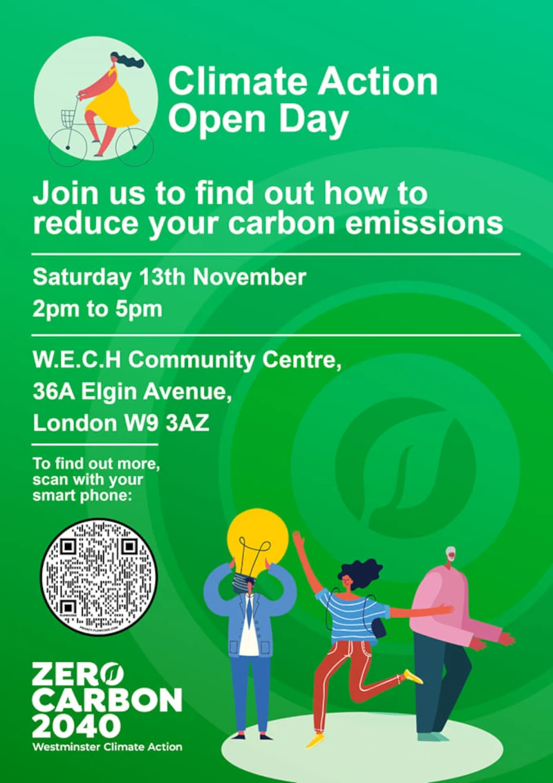 Climate Action Open Day

Join us to find out how to reduce your carbon emissions

Saturday 13th November 
2pm to 5pm

W.E.C.H Community Centre,
36A Elgin Avenue,
London W9 3AZ

To ﬁnd out more, scan with your smart phone:

ZERO CARBON 2040
Westminster Climate Action

