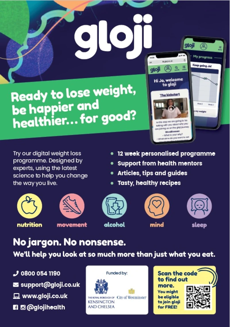 gloji
Ready to lose weight, be happier and healthier... for good?

Try our digital weight loss programme. Designed by experts, using the latest science to help you change the way you live.

12 week personalised programme
Support from health mentors
Articles, tips and guides
Tasty, healthy recipes

nutrition | movement | alcohol | mind | sleep

No jargon. No nonsense
We'll help you look at so much more than just what you eat.

0800 054 1190
support@gloji.co.uk
@glojihealth

Funded by City of Westminster & The Royal Borough of Kensington and Chelsea

Scan the code to find out more. You might be eligible to join gloji for FREE