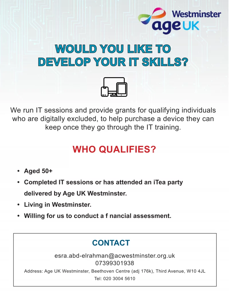 WOULD YOU LIKE TO DEVELOP YOUR IT SKILLS?

We run IT sessions and provide grants for qualifying individuals who are digitally excluded, to help purchase a device they can keep once they go through the IT training.

WHO QUALIFIES?
• Aged 50+
• Completed IT sessions or has attended an iTea party delivered by Age UK Westminster.
• Living in Westminster.
• Willing for us to conduct a financial assessment.

CONTACT
esra.abd-elrahman@acwestminster.org.uk
07399301938
Address: Age UK Westminster, Beethoven Centre (adj 176k), Third Avenue, W10 4JL
Tel: 020 3004 5610