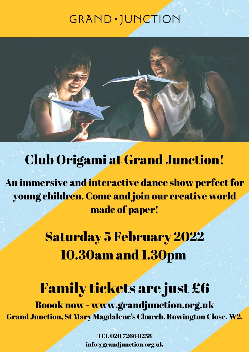 Club Origami at Grand Junction! An immersive and interactive dance show perfect foryoung children. Come and join our creative worldmade of paper! Saturday 5 February 2022 10.30am and 1.30pm TEL 020 7266 8258 info@grandjunction.org.uk Family tickets are just £6 Boook now - www.grandjunction.org.uk Grand Junction, St Mary Magdalene's Church, Rowington Close, W2