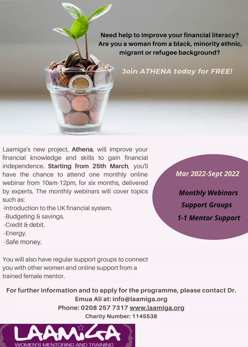 Need help to improve your financial literacy? Are you a woman from a black, minority ethnic, migrant or refugee background? Join ATHENA today for FREE! March - September 2022 Monthly Webinars Support Groups 1-1 Mentor Support Laamiga's new project, Athena, will improve your financial knowledge and skills to gain financial independence. Starting from 25th March, you'll have the chance to attend one monthly online webinar from 10am-12pm, for six months, deliveredby experts. The monthly webinars will cover topicssuch as: -Introduction to the UK financial system. -Budgeting & savings. -Credit & debit. -Energy. -Safe money. You will also have regular support groups to connect you with other women and online support from a trained female mentor. For further information and to apply for the programme, please contact Dr. Emua Ali at: info@laamiga.org Phone: 0208 257 7317 Email: www.laamiga.org Charity Number: 1145538 Mar 2022 - Sept 2022 