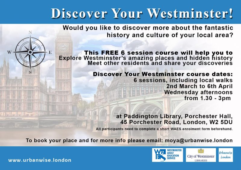 Discover Your Westminster Would you like to discover more about the fantastic history and culture of your local area? This FREE 6 session course will help you to explore Westminster’s amazing places and hidden history Meet other residents and share your discoveries Discover Your Westminster course dates: 6 sessions, including local walks 2nd March to 6th April Wednesday afternoons from 1.30 - 3pm at Paddington Library, Porchester Hall, 45 Porchester Road, London, W2 5DU All participants need to complete a short WAES enrolment form beforehand. To book your place and for more info please email: moya@urbanwise.london www.urbanwise.london Westminster Adult Education Service City of Westminster libraries