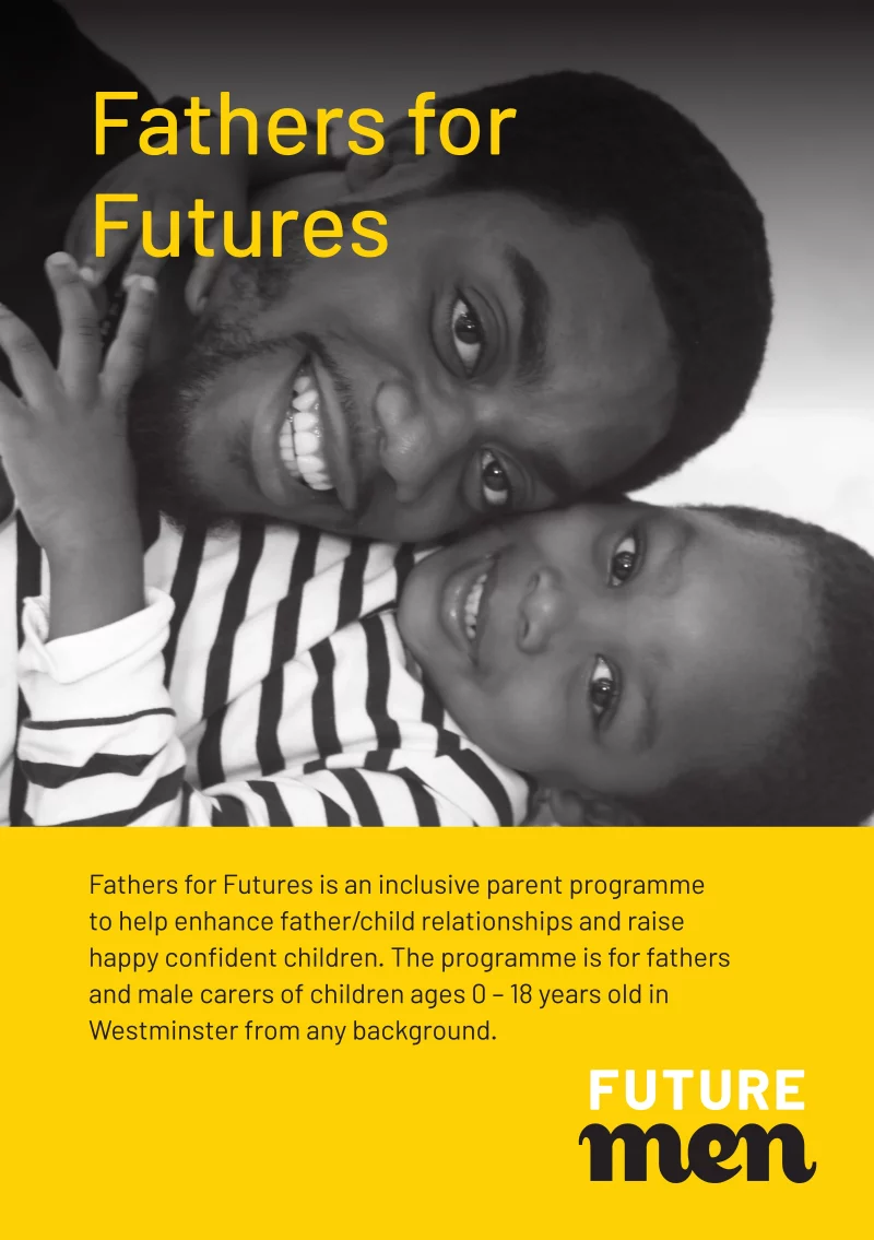 Fathers for Futures

Fathers for Futures is an inclusive parent programme to help enhance father/child relationships and raise happy confident children. The programme is for fathers and male carers of children ages 0 – 18 years old in Westminster from any background.

www.futuremen.org