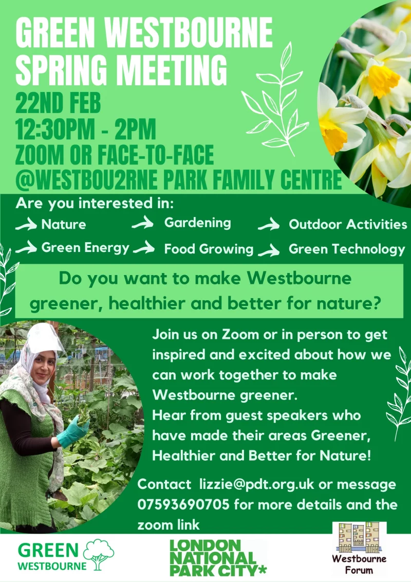 Green Westbourne Spring Meeting
22nd February 2022 12.30 pm to 2.00 pm
Zoom or face-to-face at Westbourne Park Family Centre

Are you interested in:
	Nature 
	Gardening 
	Outdoor Activities 
	Green Energy 
	Food Growing Green 
	Technology

Do you want to make Westbourne greener, healtheir and better for nature?

Join us on Zoom or in person to get inspired and excited about how we can work together to make Westbourne greener.

Hear from guest speakers who have made their areas Greener, Healthier and Better for Nature!

Contact lizzie@pdt.org.uk or message 07593 6*0 705 for more details and the zoom link 

Freen Westbourne / London National Park City / Westbourne Forum