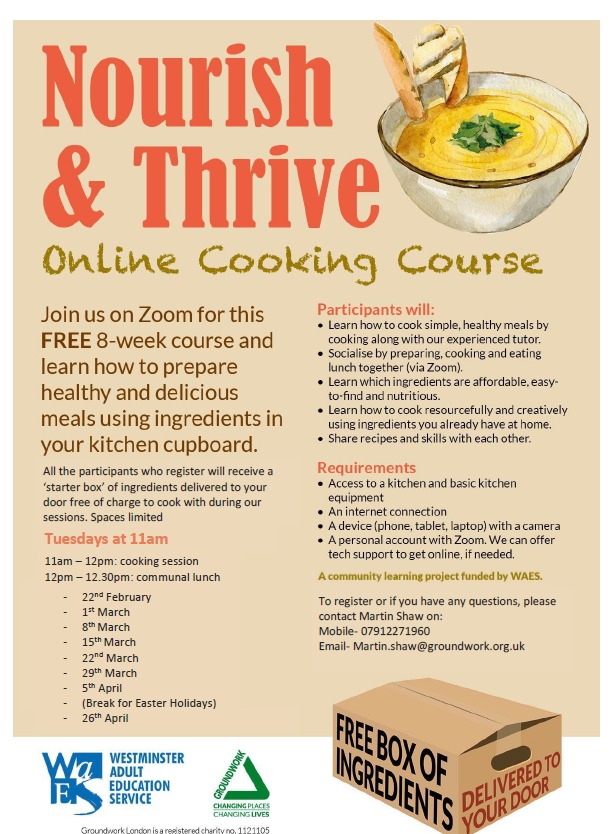 Nourish & Thrive online cooking course Join us on Zoom for this FREE 8-week course and learn how to prepare healthy and delicious meals using ingredients in your kitchen cupboard All the participants who register will receive a 'starter box' of ingredients delivered to your door free of charge to cook duringour sessions. Spaces limited. Tuesdays at 11 am 11 am - 12 pm: cooking session 12 pm - 12.30 pm: communual lunch • 22nd February • 1st March • 8th March • 15th March • 22nd March • 29th March • 5th April ( Break for Easter Holidays ) • 26th April Participants will: • Learn how to cook simple, healthy meals cooking along with our experienced tutor • Socialise by preparing, cooking and eating lunch together ( via Zoom ) • Learn which ingrdients are affordable, easy-to-find and nutritious • Learn how to cook resoursefully and creatively using ingredients you already have at home • Share recipes and skills with each other • Requirements: • Access to a kitchen and basic kitchen equipment • An internet connection • A device ( phone, tablet, laptop ) with a camera • A personal account with Zoom. We can oofer tech support to get online if needed • A community learing project funded by WAES To register or if you have any questions, please contact Martin Shaw on: Mobile: 07912 271 960 Email: martin.shaw@groundwork.org.uk
