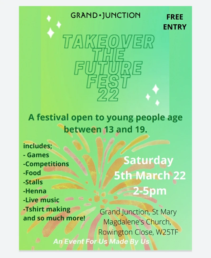 Takeover the future fest 22  A festival open to young people age between 13 and 19  Includes: - Games - Competitions - Food - Stalls - Henna - Live Music - Tshirt making and so much more!  Saturday 5th March 2022 2 - 5 pm Free  Grand Junction, St Mary Magdalene's Church, Rowington Close, W2 5TF  An Event For Us Made By Us
