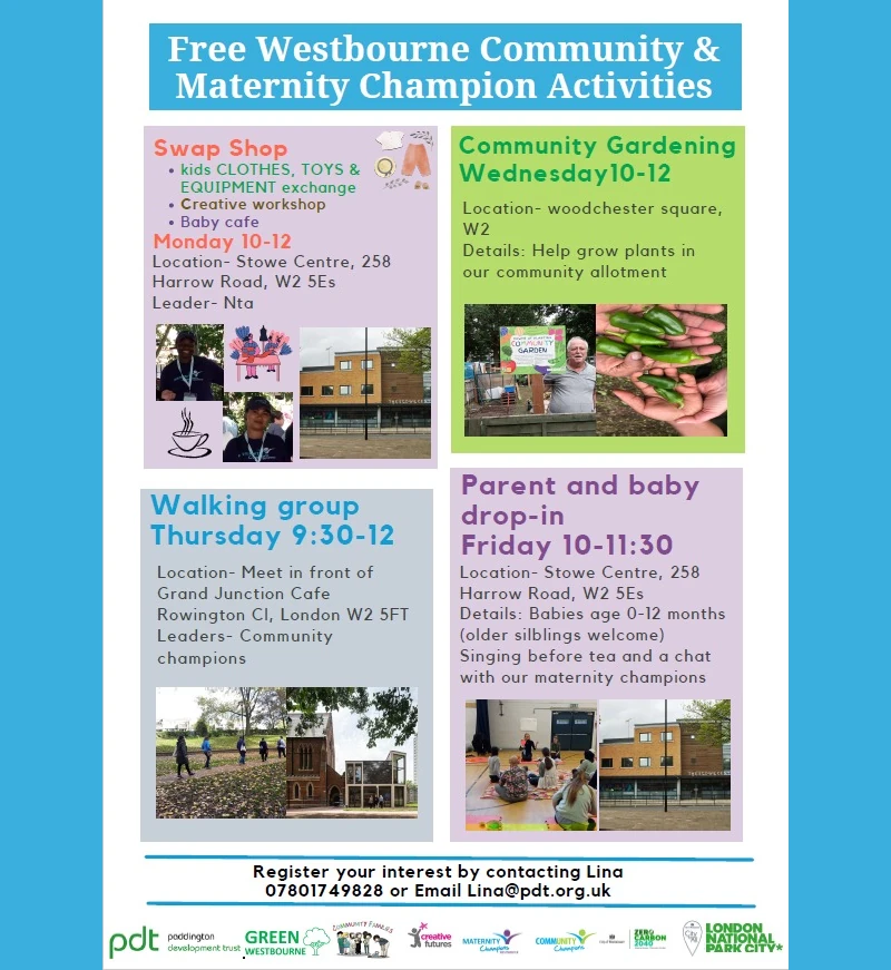 Free Westbourne Community and Maternity Champion Activities  Swap Shop • Kids Clothes, toys and equipment exchange • Creative workshop • Baby cafe Monday 10 = 12 Location: Stowe Centre, 258 Harrow Road, W2 5ES Leader: Nta  Community Gardening Wednesday 10 - 12 Location: Woodchester Square, W2 Details: Help grow plants in our community allotment  Walking Group Thursday 9:30 - 12 Location: Meet in front of Grand Junction Cafe - Rowington Close, London !W2 5FT Leaders: Community Champions  Parent and baby drop-in Friday 10 - 11:30 Location: Stowe Centre, 258 Harrow Road, W2 5ES Details: Babies 0 - 12 Months ( Older siblings welcome ) Singing before tea and a chat with our maternity champions  Register your interest by contacting lina on 07801 749 828 or email lina@pdt.org.uk