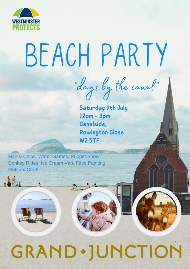 Beach Party "Days by the canal"
Saturday 9th July
12 - 3 pm
Canalside
Rowington Close
W2 5TF

Fish & Chips * Water Games * Puppet Show * Donkey Rides * Ice Cream Van * Face Painting * Flotsam Crafts

Grand Junction
Westminster Protects