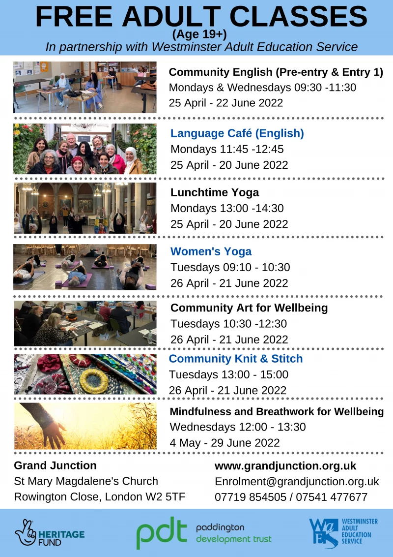 FREE ADULT CLASSES (Age 19+) IN PARTNERSHIP WITH WESTMINSTER ADULT EDUCATION SERVICE APRIL - JUNE 2022 To Enrol www.grandjunction.org.uk enrolment@grandjunction.org.uk 07719 854505 / 07541 477677 Grand Junction St Mary Magdalene's Church Rowington Close London W2 5TF Follow us on Social Media @grandjunctionw2 FREE ADULT CLASSES (Age 19+) In partnership with Westminster Adult Education Service Community English (Pre-entry & Entry 1) Mondays & Wednesdays 09:30 -11:30 25 April - 22 June 2022 Language Café (English) Mondays 11:45 -12:45 25 April - 20 June 2022 Lunchtime Yoga Mondays 13:00 -14:30 25 April - 20 June 2022 Women's Yoga Tuesdays 09:10 - 10:30 26 April - 21 June 2022 Community Art for Wellbeing Tuesdays 10:30 -12:30 26 April - 21 June 2022 Community Knit & Stitch Tuesdays 13:00 - 15:00 26 April - 21 June 2022 Mindfulness and Breathwork for Wellbeing Wednesdays 12:00 - 13:30 4 May - 29 June 2022 Grand Junction St Mary Magdalene's Church Rowington Close, London W2 5TF www.grandjunction.org.uk Enrolment@grandjunction.org.uk 07719 854505 / 07541 477677