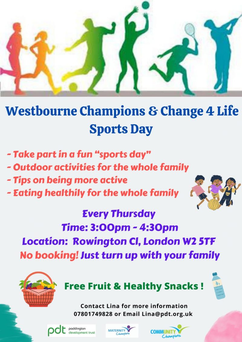 Westbourne Champions & Change 4 Life Sports Day - Take part in a fun “sport day" - Outdoor activities for the whole family - Tips on being more active - Eating healthily for the whole family Every Thursday Time: 3:00 pm — 4:30 pm Location: Rowington Close, London W2 STF No booking! just turn up with your family Free Fruit & Healthy Snacks! Contact Lina for more information 07801 749 828 or Email Lina@pdt.org.uk Paddington Development Trust Maternity Champions Community Champions