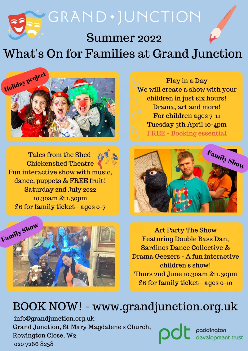 Summer 2022 - What's On for Families at Grand Junction 

-------------------------

Play in a Day

We will create a show with your children in just six hours!
Drama, art and more!

For children ages 7 - 11

Tuesday 5th April
10 - 4 pm

FREE - Booking essential

-------------------------

Tales from the Shed 
Chickenshed Theatre

Fun interactive show with music, dance, puppets & FREE fruit!

Saturday 2nd July 2022
10.30 am & 1.30pm

£6 for family ticket - ages 0 - 7

-------------------------

Art Party The Show

Featuring Double Bass Dan, Sardines Dance Collective & Drama Geezers - A fun interactive children's show!

Thursday 2nd June 10.30 am & 1.30 pm
£6 for family ticket - ages 0 - 10

-------------------------

BOOK NOW!

Sign up at www.grandjunction.org.uk 

info@grandjunction.org.uk

Grand Junction, St Mary Magdalene's Church, Rowington Close, W2 

020 7266 8258

-------------------------