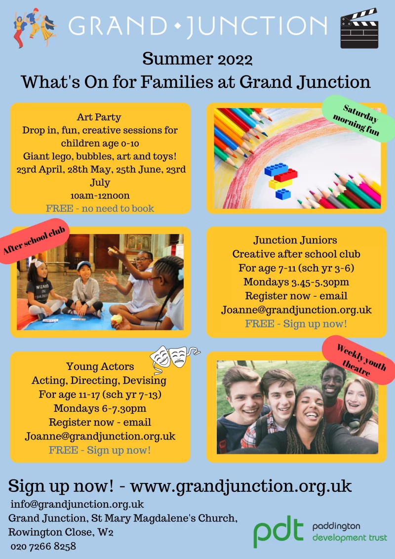 Summer 2022 - What's On for Families at Grand Junction 

-------------------------

Art Party 

Drop in, fun, creative sessions for children age 0 - 10
Giant lego, bubbles, art and toys!

23rd April, 28th May, 25th June, 23rd July
10 am - 12 noon

FREE - no need to book

-------------------------

Junction Juniors 

Creative after school club
For age 7 - 11 ( school year 3 - 6 )

Mondays 3.45 - 5.30 pm

Register now - email Joanne@grandjunction.org.uk

FREE - Sign up now!

-------------------------

Young Actors

Acting, Directing, Devising 

For age 11 - 17 ( school year 7 - 13 )

Mondays 6 - 7.30 pm

Register now - email Joanne@grandjunction.org.uk

FREE - Sign up now!

-------------------------

BOOK NOW!

Sign up at www.grandjunction.org.uk 

info@grandjunction.org.uk

Grand Junction, St Mary Magdalene's Church, Rowington Close, W2 

020 7266 8258

-------------------------