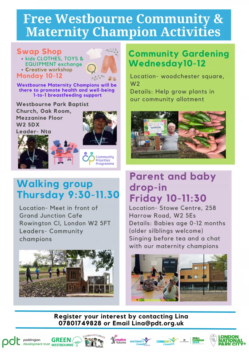 Free Westbourne Community & Maternity Champion Activities

Swap Shop

kids clothes, toys and equipment exchange
Creative workshop 

Monday 10-12 

Westbourne Maternity Champions will be there to promote health and well-being
1-to-1 breastfeeding support

Westbourne Park Baptist Church, Oak Room, Mezzanine Floor W2 5DX
Leader- Nta 

------------------------

Community Gardening
Wednesday 10 - 12 

Location- woodchester square, W2 

Details: Help grow plants in our community allotment

------------------------

Walking Group 

Thursday 9:30-11.30

Location- Meet in front of Grand Junction Cafe Rowington Close, London W2 5FT 

Leaders- Communitychampions 

------------------------

Parent and babydrop-in 

Friday 10 - 11:30 

Location- Stowe Centre, 258Harrow Road, W2 5ES 

Details: Babies age 0-12 months (older silblings welcome)

Singing before tea and a chat with our maternity champions

------------------------

Register your interest by contacting Lina: 07801749828 or Email Lina@pdt.org.uk

------------------------