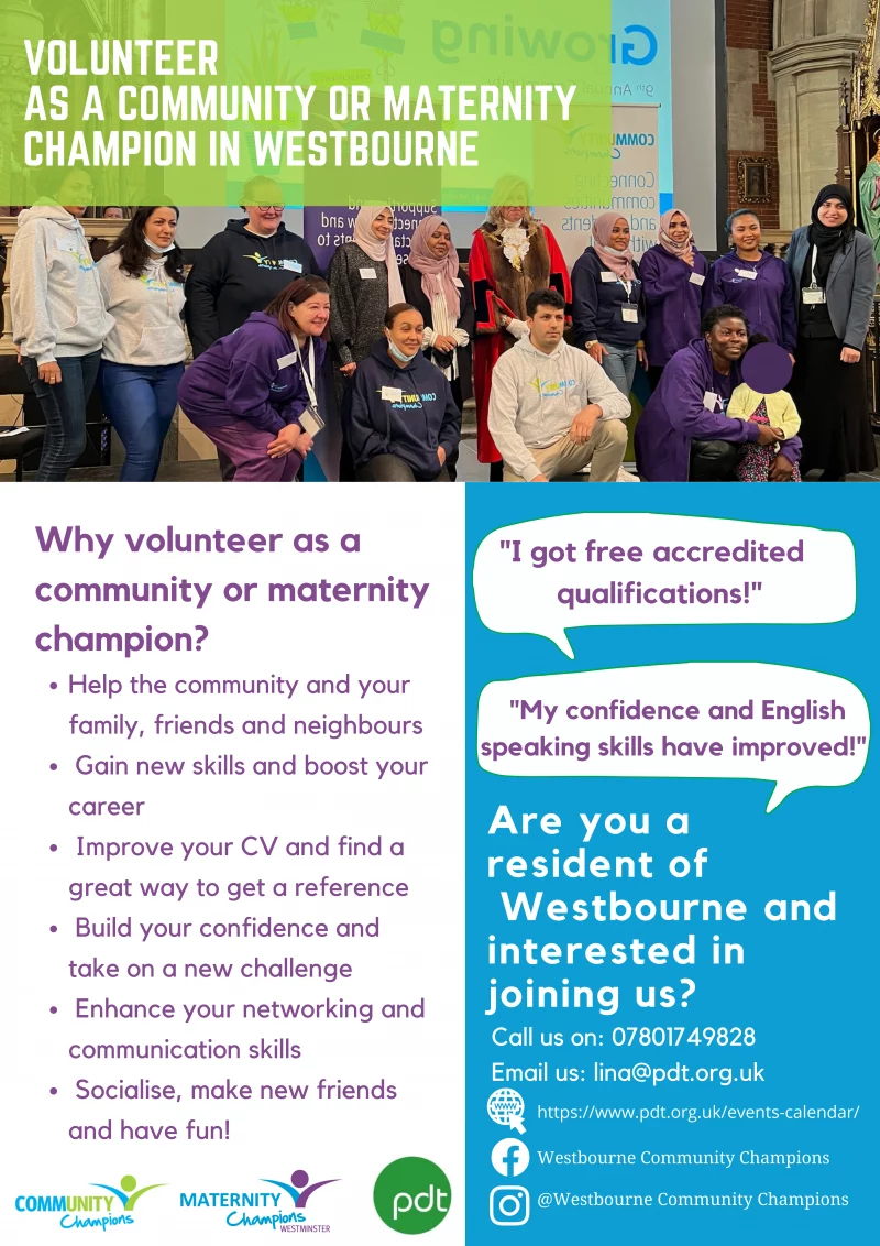 VOLUNTEER AS A COMMUNITY OR MATERNITY CHAMPION IN WESTBOURNE

Why volunteer as acommunity or maternity champion?

Help the community and your family, friends and neighbours
Gain new skills and boost your career
Improve your CV and find a great way to get a reference
Build your confidence and take on a new challenge
Enhance your networking and communication skills
Socialise, make new friends and have fun!

"I got free accredited qualifications!"
"My confidence and English speaking skills have improved!"

Are you a resident of Westbourne and interested in joining us?

Call us on: 07801 749 828

Email us: lina@pdt.org.uk 

https://www.facebook.com/westbournecommunitychampions

https://www.instagram.com/westbournecommunitychampions/

https://www.pdt.org.uk/events-calendar/