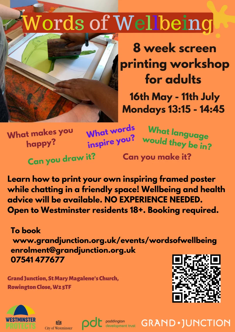 Words of Wellbeing 

8 week screenprinting workshop for adults 
16th May - 11th July 2022
Mondays 13:15 - 14:45 

What makes you happy?
What words inspire you?
What language would they be in?
Can you draw it? 
Can you make it? 

Learn how to print your own inspiring framed poster while chatting in a friendly space! Wellbeing and health advice will be available. NO EXPERIENCE NEEDED. 
Open to Westminster residents 18+. Booking required. 

To book
www.grandjunction.org.uk/events/wordsofwellbeing 
enrolment@grandjunction.org.uk 
07541 477677

Grand Junction, St Mary Magalene's Church, Rowington Close, W2 5TF

Westminster Protects
City of Westminster
Paddington Development Trust
Grand Junction