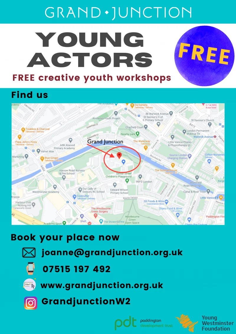 FREE creative youth workshops DRAMA WORKSHOPS DIRECTING * DRAMA * ACTING DELIVERED BY INDUSTRY PROFESSIONALS Age 11 - 17 Every Monday 6.00 - 7.30 pm @ Grand Junction, Rowington Close W2 5TF Email Joanne@grandjunction.org.uk to sign up Book your place now joanne@grandjunction.org.uk 07515 197 492 www.grandjunction.org.uk www.instagram.com/GrandjunctionW2/ Paddington Development Trust Young Westminster Foundation