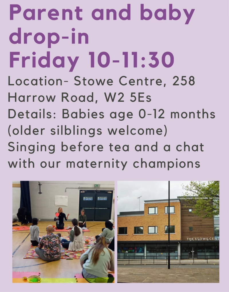  Parent and babydrop-in Friday 10 - 11:30 Location- Stowe Centre, 258Harrow Road, W2 5ES Details: Babies age 0 - 12 months (older silblings welcome) Singing before tea and a chat with our maternity champions