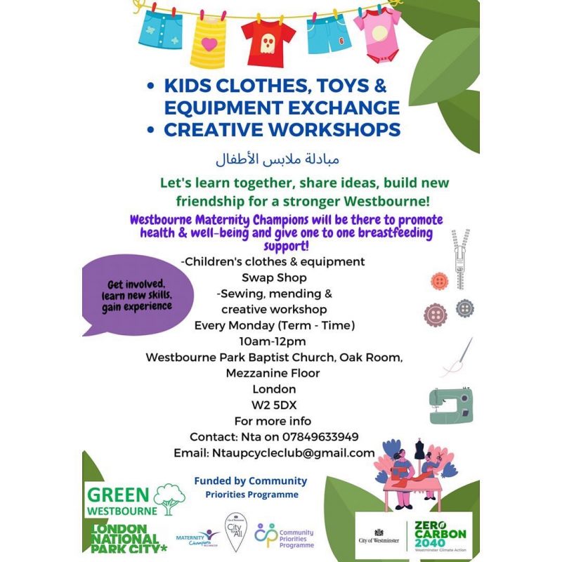 KIDS CLOTHES, TOYS & EQUIPMENT EXCHANGE CREATIVE WORKSHOPS  Let's learn together, share ideas, build new friendship for a stronger Westbourne!  Westbourne Maternity Champions will be there to promote health & well-being and give one to one breastfeeding Support!  -Children's clothes & equipment Swap Shop -Sewing, mending & creative workshop  Every Monday ( Term - Time ) 10 am - 12 pm  Westbourne Park Baptist Church. Oak Room Mezzanine Floor London W2 SDX  For more info Contact: Nta on 07849633949 Email: Ntaupcyclec|ub@gmai|.com  Funded by Community Priorities Programme  G R E E N   WESTBOURNE