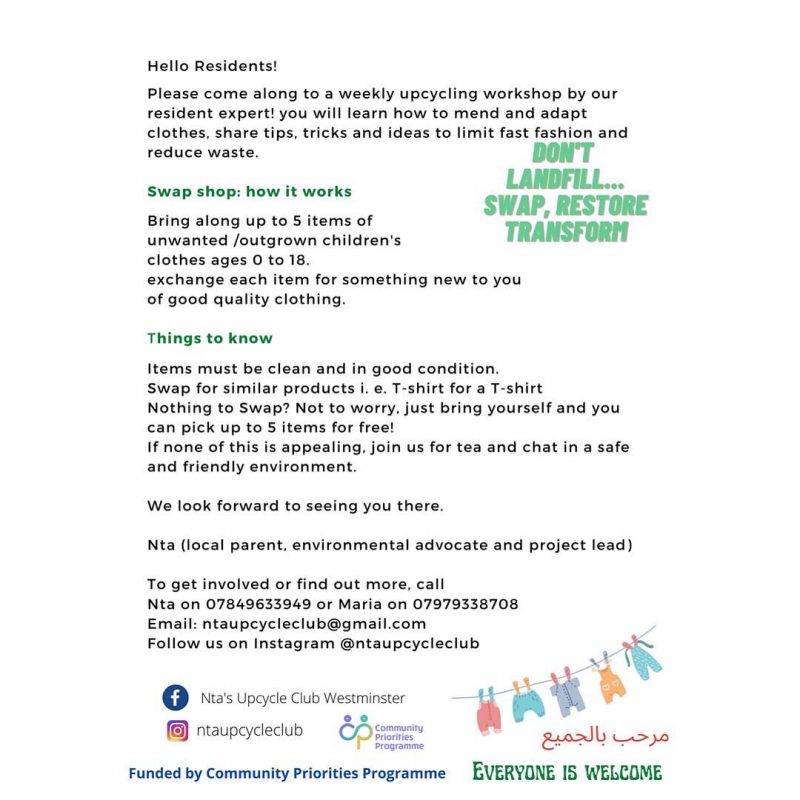  Hello Residents! Please come along to a weekly upcycling workshop by our resident expert! you will learn how to mend and adapt clothes, share tips, tricks and ideas to limit fast fashion and reduce waste. Swap shop: how it works Bring along up to 5 items of unwanted /outgrown children's clothes ages 0 to 18 exchange each item for something new to you of good quality clothing. Things to know Items must be clean and in good condition. Swap for similar products i. e. T-shirt for a T-shirt Nothing to Swap‘? Not to worry. just bring yourself and you can pick up to 5 items for free! lf none of this is appealing, join us for tea and chat in a safe and friendly environment. We look forward to seeing you there. Nta {local parent. environmental advocate and project lead} To get involved or find out more, call Nta on 07849633949 or Maria on 07979338708 Email: ntaupcycleclub@gmai|.com Follow us on lnstagram @ntaupcycleclub EVERYONE IS WELCQME Funded by Community Priorities Programme