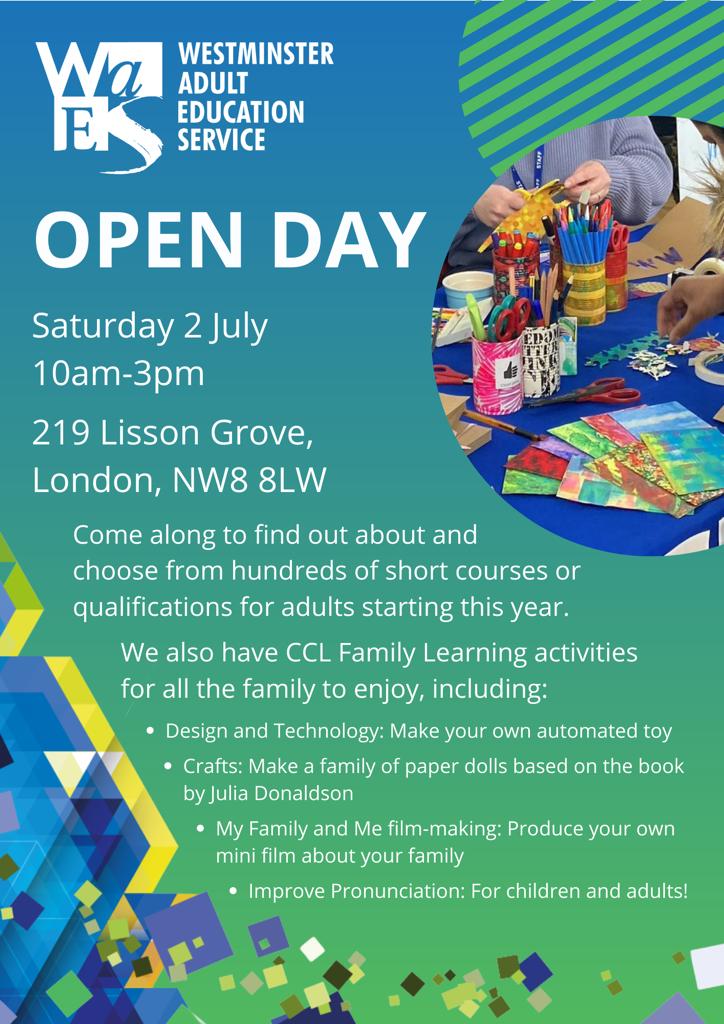  WESTMINSTER ADULT EDUCATION SERVICE OPEN DAY Saturday 2 Ju|y 10 am - 3pm 219 Lisson Grove, London, NW8 8LW Come along to find out about and choose from hundreds of short courses or qualifications for adults starting this year. We aiso have CCL Family Learning activities for all the family to enjoy, including: • Design and Technology: Make your own automated toy • Crafts: Make a family of paper dolls based on the book by Julia Donaldson • My Family and Me film-making: Produce your own mini ﬁlm about your family • Improve Pronunciation: For children and adults!