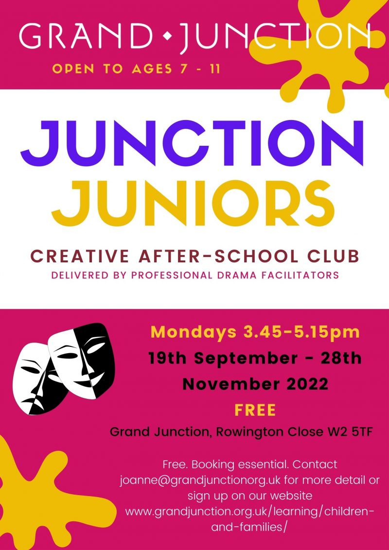 GRAND JUNCTION: OPEN TO AGES 7 - 11 Junction Juniors Creative after-school club Delivered by professional drama facilitators Mondays 3.45 - 5.15 pm FREE Grand Junction, Rowington Close W2 5TF Free. Booking essential. Contact joanne@grandjunction.org.uk for more detoils or sign up on our website www.grandjunction.org.uk/learning/children-and-families/