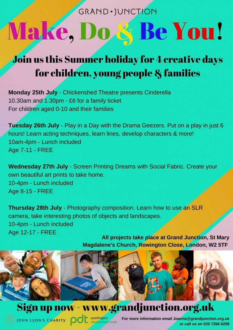GRAND JUNCTION
Make, Do & Be You!
Join us this Summer holiday for 4 creative days for children, young people & families

Monday 25th July - Chickenshed Theatre presents Cinderella
10.30 am and 1.30 pm - £6 for a family ticket
For children aged O - 10 and their families

Tuesday 26th July - Play in a Day with the Drama Geezers.
Put on a play in just 6 hours! Learn acting techniques, learn lines, develop characters & more!
10 am - 4 pm
Lunch included
Age 7-11
FREE

Wednesday 27th July - Screen Printing Dreams with Social Fabric. 
Create your own beautiful art prints to take home.
10 - 4 pm
Lunch included
Age 8 - 15
FREE

Thursday 28th July - Photography composition.
Learn how to use an SLR camera, take interesting photos of objects and landscapes.
10 - 4 pm
Lunch included
Age 12 - 17
FREE

All projects take place at Grand Junction, St Mary Magdalene's Church, Rowington Close, London, W2 5TF

Sign up now - www.grandjunction.org.uk

For more information email Joanne-@grandjunction.org.uk
or call us on 020 7266 8258


JOHN LYON'S CHARITY and Paddington Development Trust