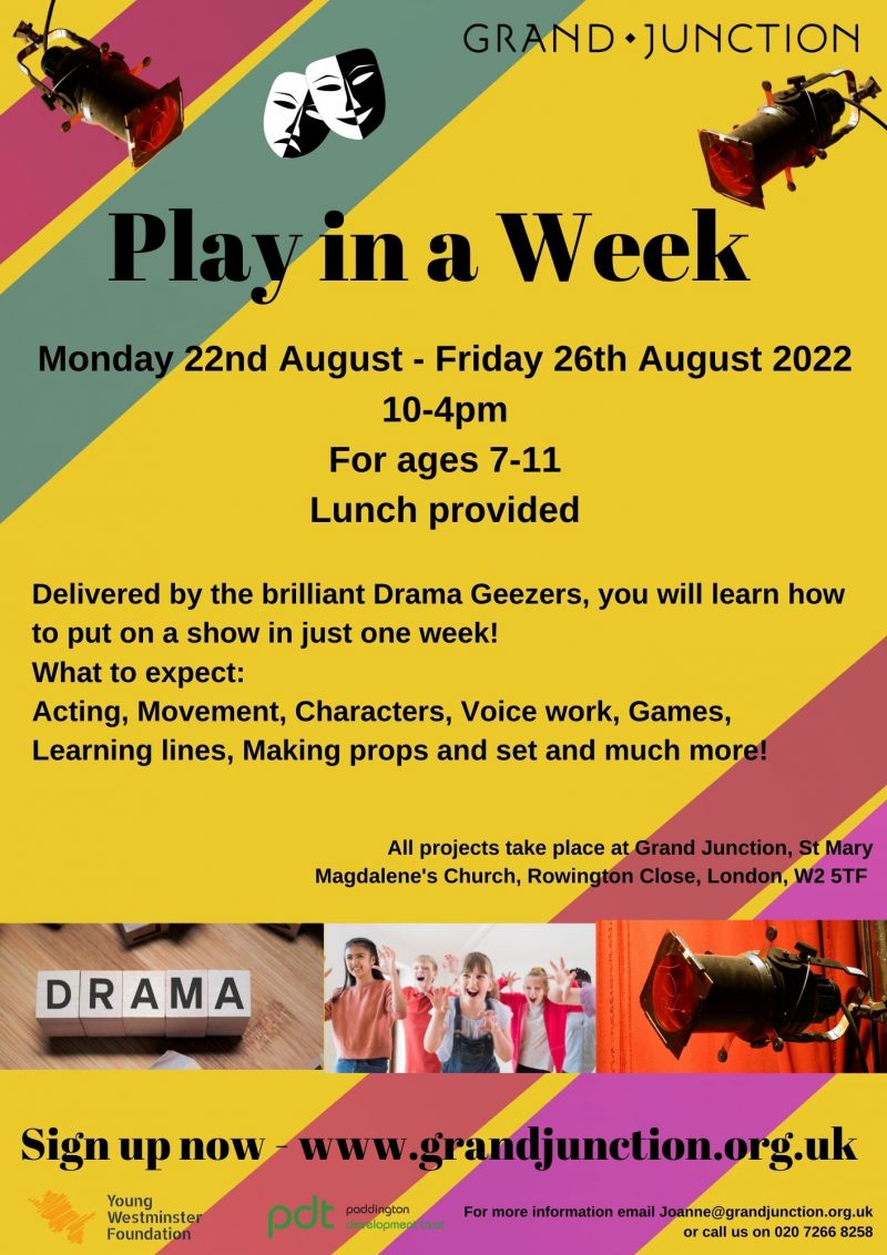 Play in a Week Monday 22nd August - Friday 26th August 2022 10 - 4 pm For ages 7-11 Lunch provided GRAND•JUNCTION Delivered by the brilliant Drama Geezers, you will learn how to put on a show in just one week! What to expect: Acting, Movement, Characters, Voice work, Games, Learning lines, Making props and set and much more! All projects take place at Grand Junction, St Mary Magdalene's Church, Rowington Close, London, W2 5TF Sign up now - www.grandjunction.org.uk For more information email Joanne@grandjunction.org.uk, or call us on 020 7266 8258 Young Westminster Foundation Paddington Development Trust