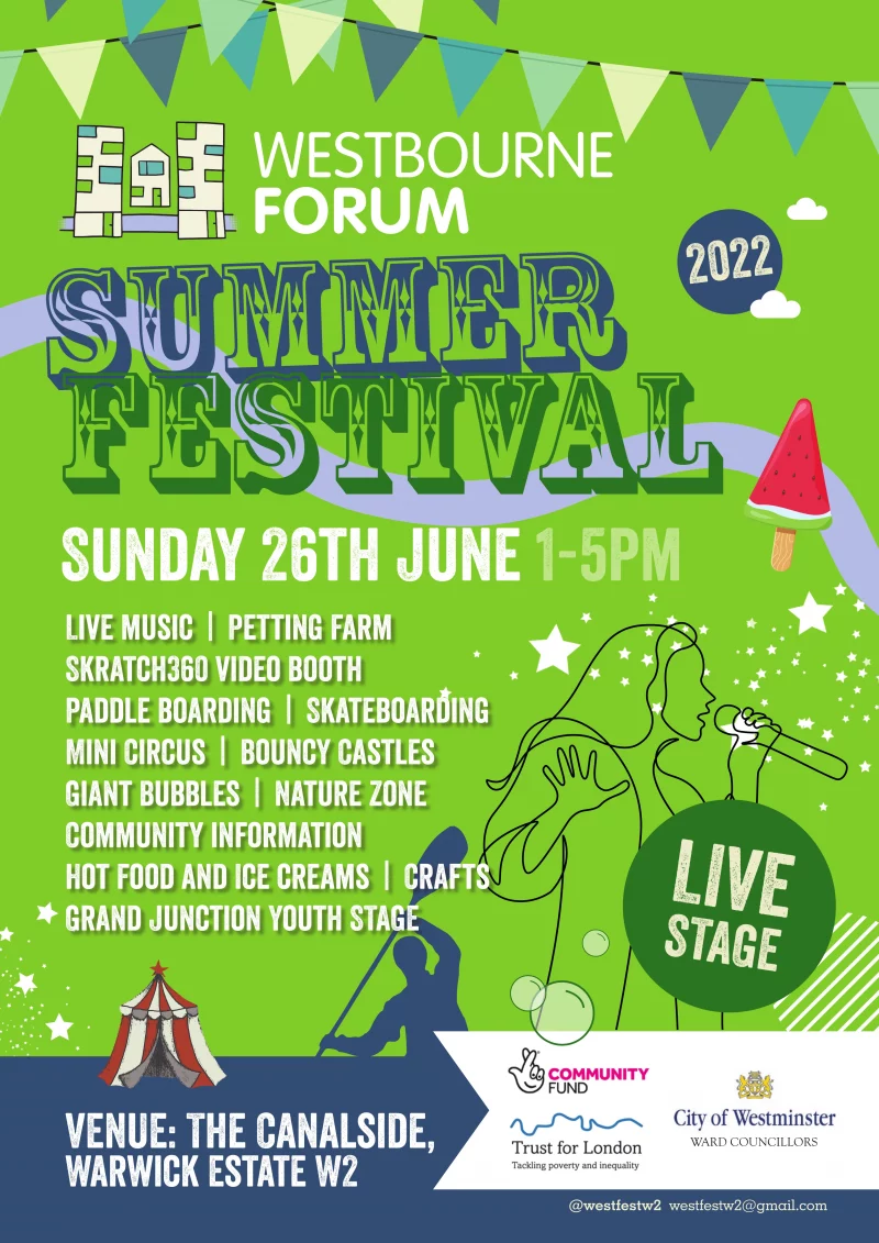 Westbourne Summer Festival 2022  Sunday 26th June 1 - 5 pm  The Canalside, Warwick Estate W2  LIVE STAGE  Live music | Petting Farm | Skratch360 video booth | Paddle boarding | Skateboarding | Mini Circus | Bouncy Castles | Giant Bubbles | Nature Zone | Community information | Hot Food and Ice creams | Crafts | Grand Junction Youth STAGE   @westfestw2  westfestw2@gmail.com