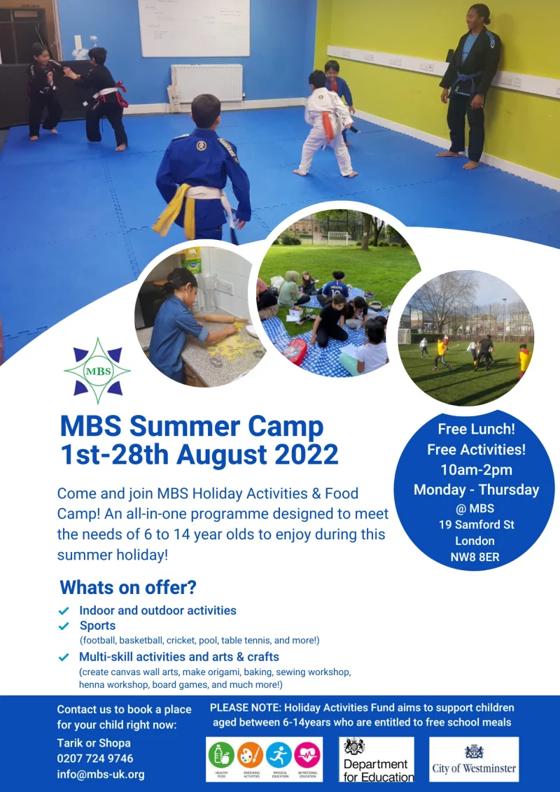 MBS Summer Camp 1st-28th August 2022 Come and join MBS Holiday Activities & Food Camp! An all-in-one programme designed to meet the needs of 6 to 14 year olds to enjoy during this summer holiday! Whats on offer? Indoor and outdoor activities Sports ( football, basketball, cricket, pool, table tennis, and more!) Multi-skill activities and arts & crafts ( create canvas wall arts, make origami, baking, sewing workshop, henna workshop, board games, and much more!) Free Lunch! Free Activities! 10 am - 2 pm Monday - Thursday @ MBS 19 Samford St London NW8 8ER Contact us to book a place for your child right now: Tarik or Shopa 020 7724 9746 info@mbs-uk.org PLEASE NOTE: Holiday Activities Fund aims to support children aged between 6 - 14 years who are entitled to free school meals Healthy Food • Enricing Activities • Physical Education • Nutritional Education Department for Education City of Westminster