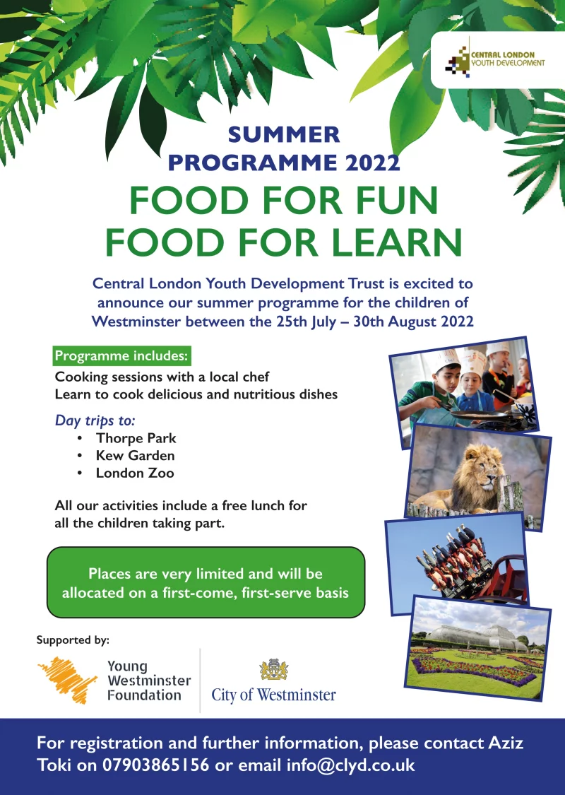 SUMMER PROGRAMME 2022
FOOD FOR FUN
FOOD FOR LEARN

Central London Youth Development Trust is excited to announce our summer programme for the children of Westminster between the 25th July – 30th August 2022

Programme includes:
Cooking sessions with a local chef
Learn to cook delicious and nutritious dishes 
Day trips to: 
• Thorpe Park
• Kew Garden
• London Zoo

All our activities include a free lunch for all the children taking part. 
Places are very limited and will be allocated on a first-come, first-serve basis 

For registration and further information, please contact Aziz Toki on 07903865156 or email info@clyd.co.uk

Young Westminster Foundation
City of Westminster
