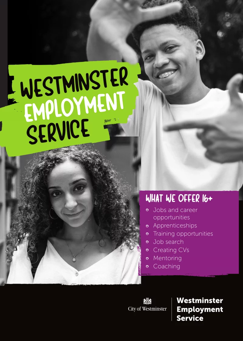 Front:

WESTMINSTER EMPLOYMENT SERVICE

WHAT WE OFFER 16+

• Jobs and career opportunities
• Apprenticeships
• Training opportunities
• Job search
• Creating CVs
• Mentoring
• Coaching

--------------------

Back:

IF YOU'RE AGED 16+ WESTMINSTER EMPLOYMENT SERVICE IS HERE TO HELP YOU ACHIEVE YOUR CAREER GOALS

GET IN TOUCH:
Email us at yp.referral.wes@westminster.gov.uk
WhatsApp us on 07983 369 079
Visit our website for more information on westminster.gov.uk/westminster-employment-service
64 Victoria Street, London SW1E 6QP, United Kingdom
