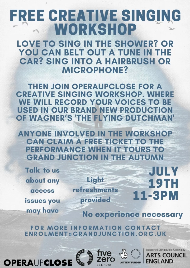 FREE CREATIVE SINGING WORKSHOP LOVE TO SING IN THE SHOWER? OR YOU CAN BELT OUT A TUNE IN THE CAR? SING INTO A HAIRBRUSH OR MICROPHONE? THEN JOIN OPERAUPCLOSE FOR A CREATIVE SINGING WORKSHOP. WHERE WE WILL RECORD YOUR VOICES TO BE USED IN OUR BRAND NEW PRODUCTION OF WAGNER'S 'THE FLYING DUTCHMAN' ANYONE INVOLVED IN THE WORKSHOP CAN CLAIM A FREE TICKET TO THE PERFORMANCE WHEN IT TOURS TO GRAND JUNCTION IN THE AUTUMN Talk to us about any access issues you may have Light refreshments provided JULY 19TH 2022 11 - 3 PM No experience necessary FOR MORE INFORMATION CONTACT ENROLMENT@GRANDJUNCTION.ORG.UK OPERAUPCLOSE CAMERATA MCR five zero EST. 1972 LOTTERY FUNDED Supported using public funding by ARTS COUNCIL ENGLAND