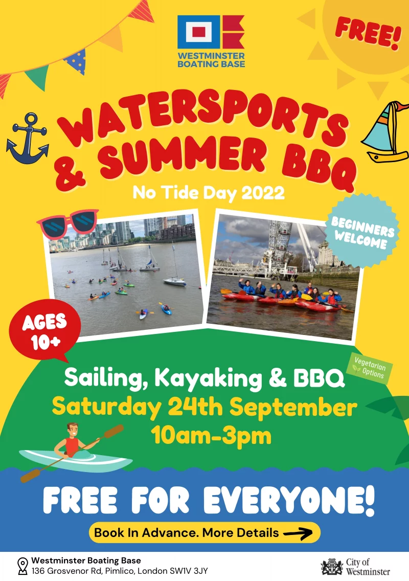 WESTMINSTER BOATING BASE 
No Tide Day 2022

Free For everyone! 
Beginners Welcome
Ages 10+

Sailing, Kayaking & BBQ
Saturday 24th September 10 am - 3 pm

One Day a Year
...the Thames Barrier completely closes and the tide stops running, we call this No Tide Day. We're taking advantage with lots of fun activities on the river.

Come and have a go!
What Will You Need
A second change of clothing including shoes and parental consent.

How to Book Your Free Spot...
1) Head to: www.westminsterboatingbase.co.uk
2) Select 'Activities' then 'Family Open Days'
3) Reserve your free spot!

Book In Advance. More Details 
Westminster Boating Base 136 Grosvenor Rd, Pimlico, London SW1V 3JY

A Charity Inspiring Young People
