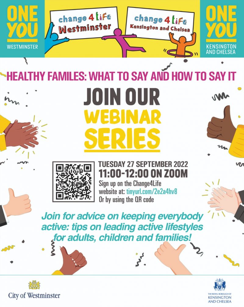 ONE YOU & Change for Life
Westminster & Kensington and Chelsea

Healthy families: what to say and how to say it 

JOIN OUR WEBINAR SERIES 

TUESDAY 27 SEPTEMBER 2022 11:00 - 12:00 ON ZOOM

Sign up on the Change4Life website at: tinyurl.com/2e2a4hy8 - Or by using the QR code 

Join for advice on keeping everybody active: tips on leading active lifestyles for adults, children and families!


City of Westminster

Royal Borough of KENSINGTON AND CHELSEA
