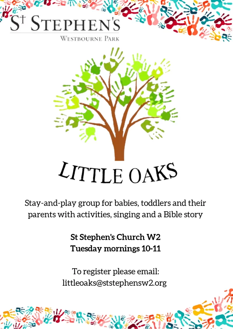 A stay and play group for babies and toddlers and their parents.

Tuesday mornings 10.00am–11.00am during term time

With activities, singing and a story from the Bible. For more information please email: Iittleoaks@ststephensw2.org

St Stephen's Westbourne Park, Westbourne Park Rd, W2 5QT