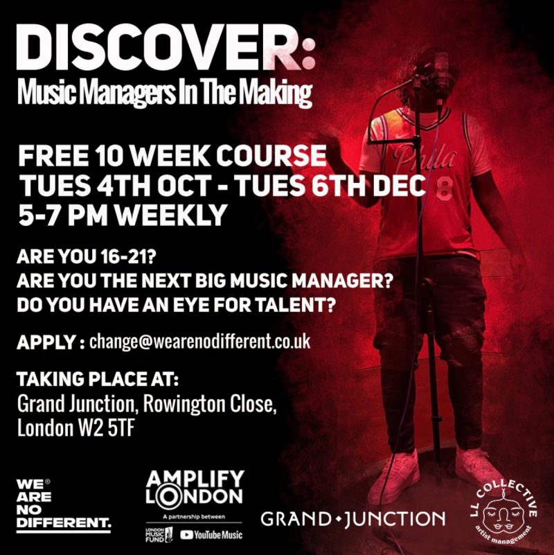 DISCOVER: Music Managers In The Making FREE 10 WEEK COURSE TUES 4TH OCT - TUES 6TH DEC 5 - 7 PM WEEKLY ARE YOU 16 - 21? ARE YOU THE NEXT BIG MUSIC MANAGER? DO YOU HAVE AN EYE FOR TALENT? APPLY: change@wearenodifferent.co.uk TAKING PLACE AT: Grand Junction, Rowington Close, London W2 5TF WE ARE NO DIFFERENT. AMPLIFY LONDON GRAND JUNCTION LL Collective artist management