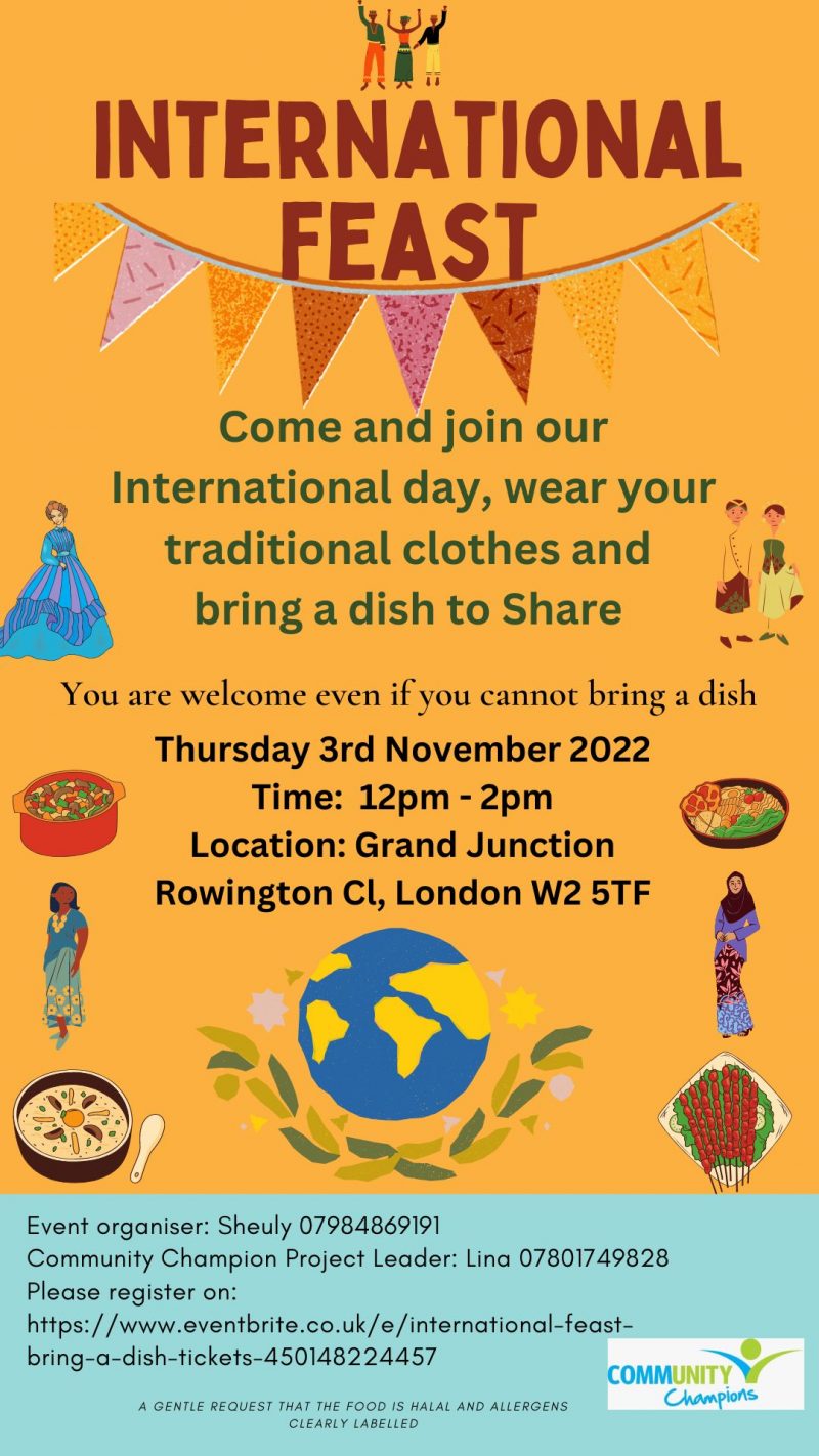 INTERNATIONAL Feast Come and join our International day, wear your traditional clothes and bring a dish to Share You are welcome even if you cannot bring a dish Thursday 3rd November 2022 Time: 12 pm - 2 pm Grand Junction Rowington Cl, London W2 5TF Event organiser: Sheuly 07984 869 191 Community Champion Project Leader: Lina 07801749828 Please register on: https://www.eventbrite.co.uk/e/international-feast-bring-a-dish-tickets-450148224457 A GENTLE REQUEST THAT THE FOOD IS HALAL AND ALLERGENS CLEARLY LABELLED